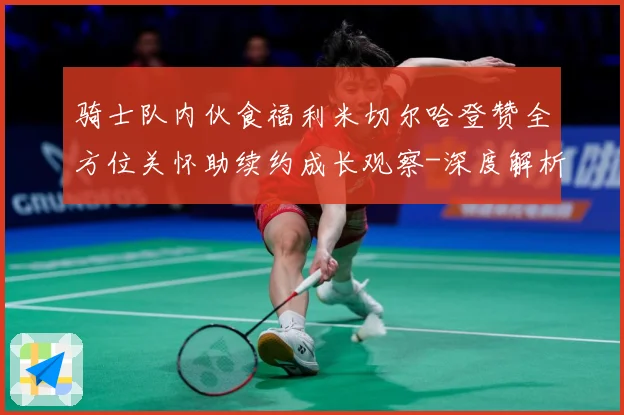 骑士队内伙食福利米切尔哈登赞全方位关怀助续约成长观察-深度解析
