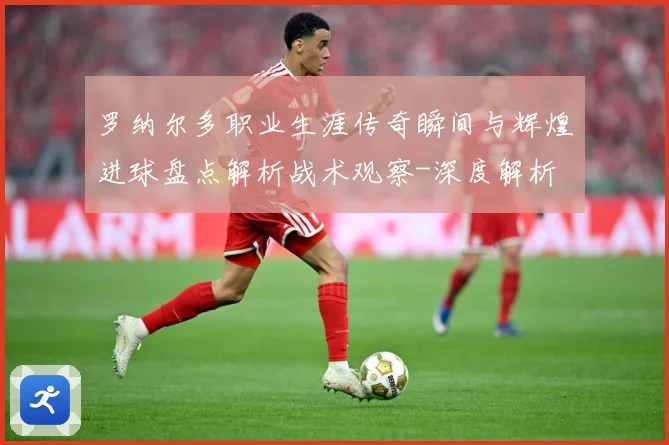 罗纳尔多职业生涯传奇瞬间与辉煌进球盘点解析战术观察-深度解析