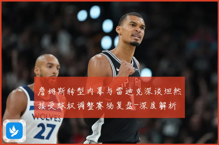 詹姆斯转型内幕与雷迪克深谈坦然接受球权调整赛场复盘-深度解析