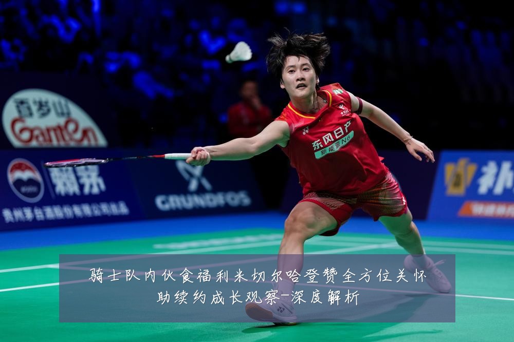 骑士队内伙食福利米切尔哈登赞全方位关怀助续约成长观察-深度解析